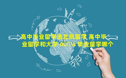 高中毕业留学选北航留学 高中毕业留学和大学 🐼 毕业留学哪个好